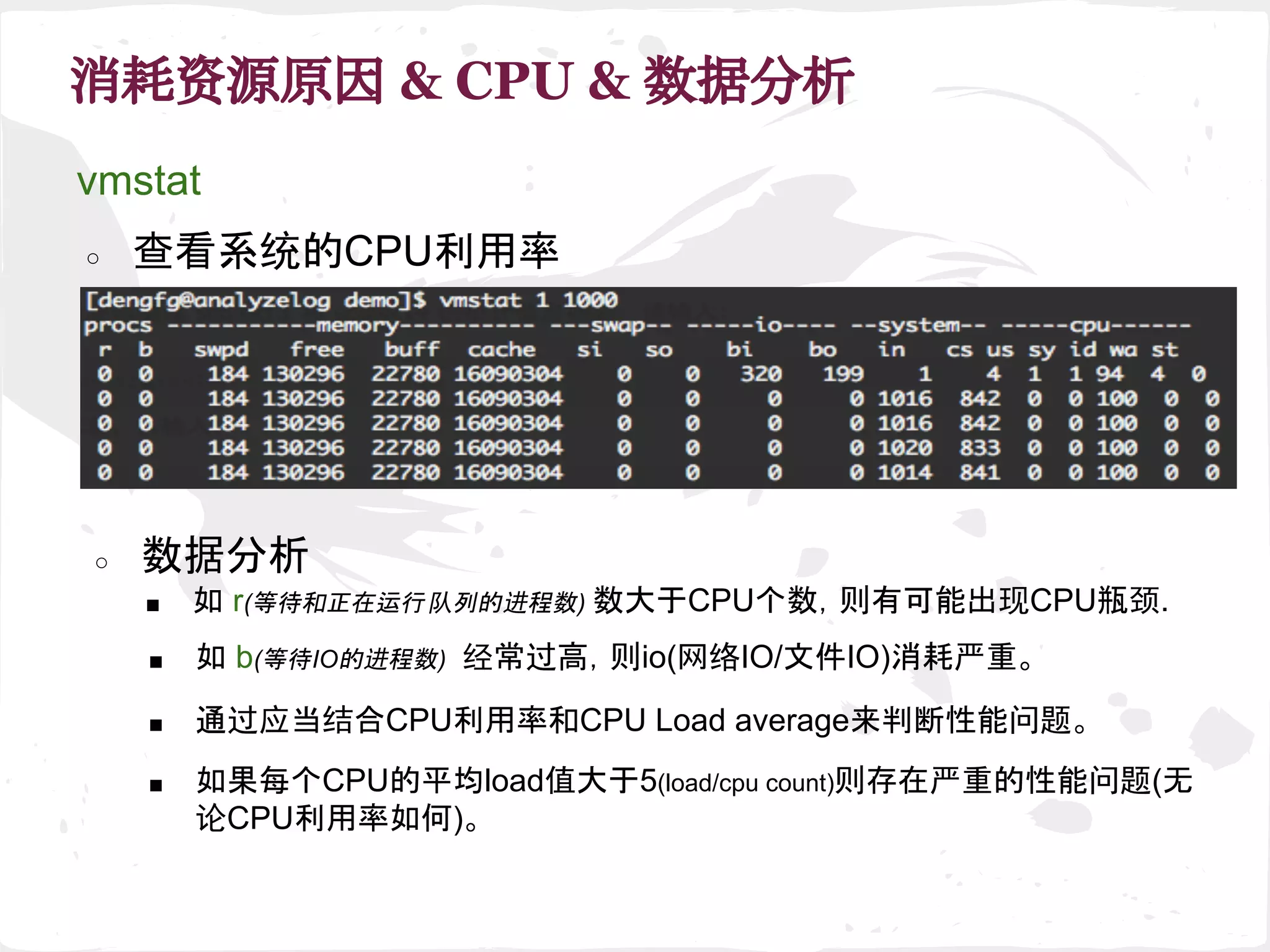 消耗资源原因 & CPU & 数据分析
vmstat
○ 查看系统的CPU利用率
■ 如 r(等待和正在运行队列的进程数) 数大于CPU个数，则有可能出现CPU瓶颈.
○ 数据分析
■ 如 b(等待IO的进程数) 经常过高，则io(网络IO/文件IO)消耗严重。
■ 通过应当结合CPU利用率和CPU Load average来判断性能问题。
■ 如果每个CPU的平均load值大于5(load/cpu count)则存在严重的性能问题(无
论CPU利用率如何)。
 