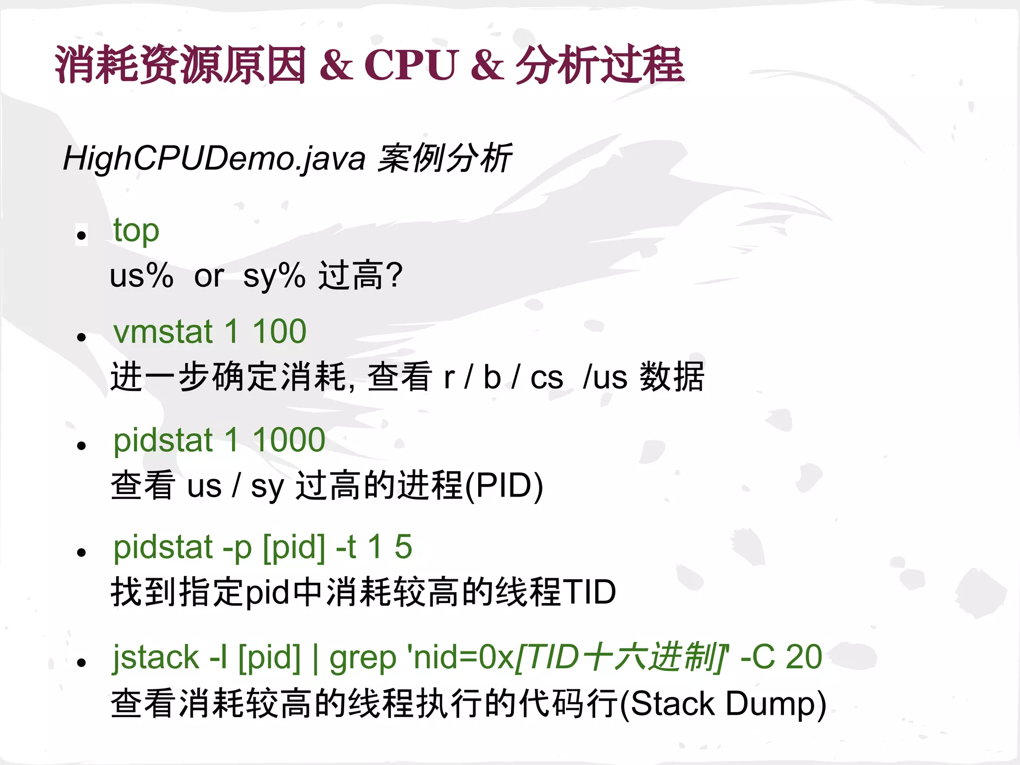 消耗资源原因 & CPU & 分析过程
● top
us% or sy% 过高?
● pidstat 1 1000
查看 us / sy 过高的进程(PID)
● pidstat -p [pid] -t 1 5
找到指定pid中消耗较高的线程TID
● jstack -l [pid] | grep 'nid=0x[TID十六进制]' -C 20
查看消耗较高的线程执行的代码行(Stack Dump)
● vmstat 1 100
进一步确定消耗, 查看 r / b / cs /us 数据
HighCPUDemo.java 案例分析
 
