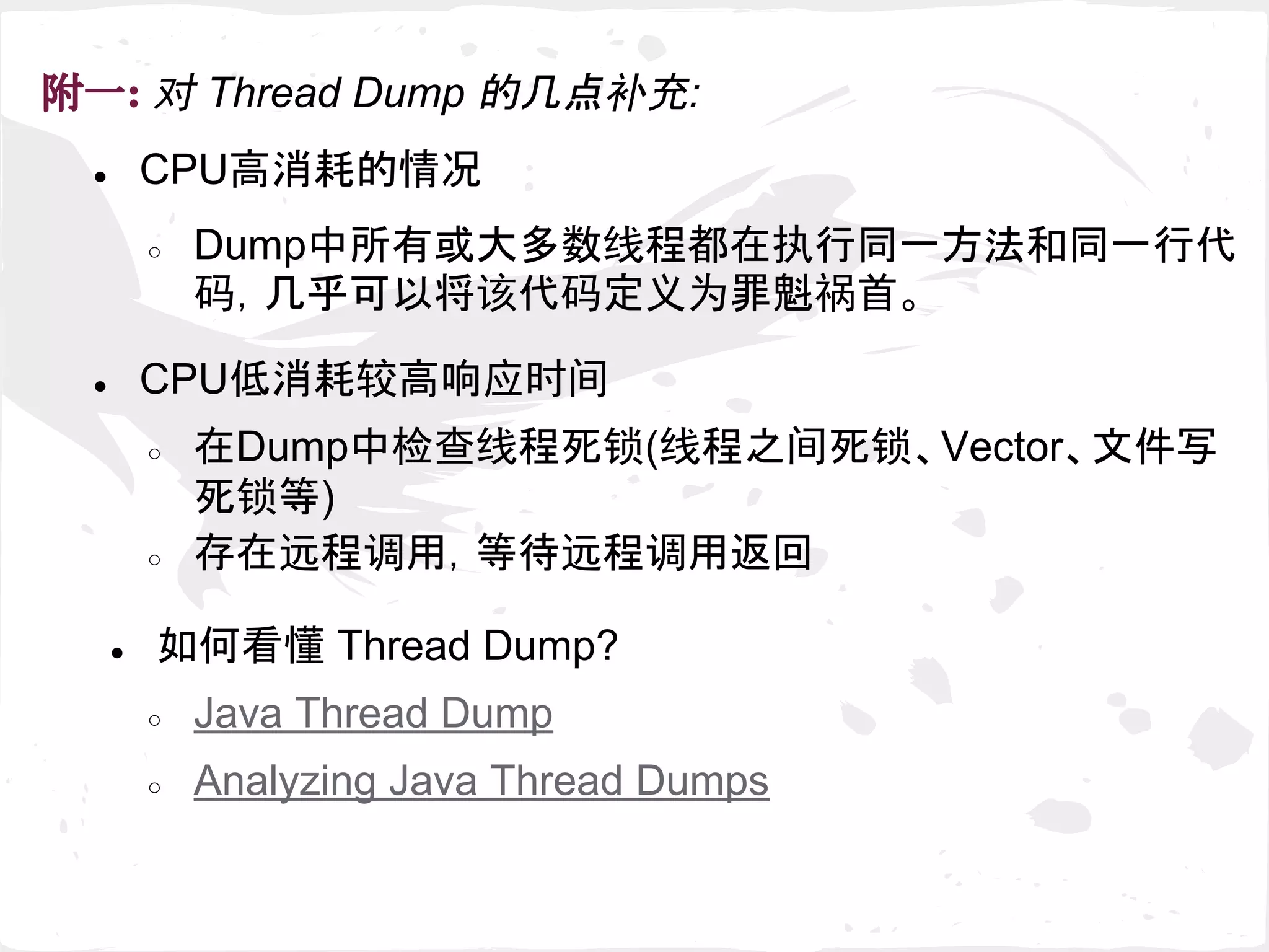 ● CPU高消耗的情况
附一: 对 Thread Dump 的几点补充:
● CPU低消耗较高响应时间
○ 在Dump中检查线程死锁(线程之间死锁、Vector、文件写
死锁等)
○ 存在远程调用，等待远程调用返回
● 如何看懂 Thread Dump?
○ Java Thread Dump
○ Analyzing Java Thread Dumps
○ Dump中所有或大多数线程都在执行同一方法和同一行代
码，几乎可以将该代码定义为罪魁祸首。
 