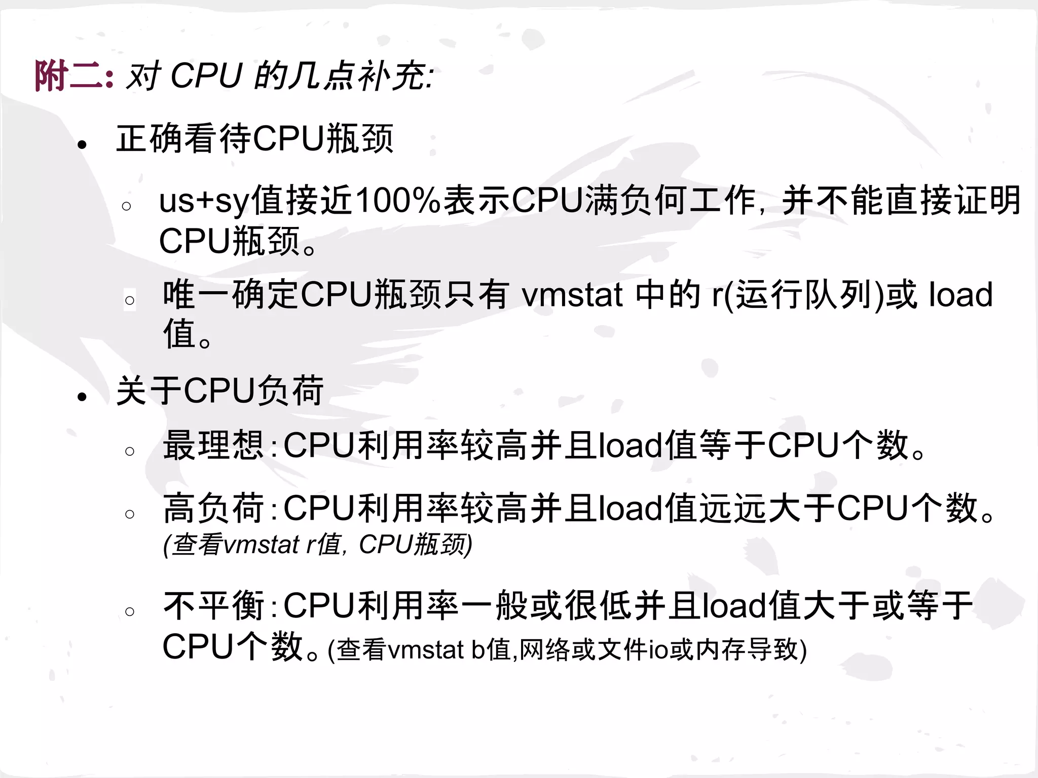● 正确看待CPU瓶颈
附二: 对 CPU 的几点补充:
○ us+sy值接近100%表示CPU满负何工作，并不能直接证明
CPU瓶颈。
○ 唯一确定CPU瓶颈只有 vmstat 中的 r(运行队列)或 load
值。
● 关于CPU负荷
○ 最理想：CPU利用率较高并且load值等于CPU个数。
○ 高负荷：CPU利用率较高并且load值远远大于CPU个数。
(查看vmstat r值，CPU瓶颈)
○ 不平衡：CPU利用率一般或很低并且load值大于或等于
CPU个数。(查看vmstat b值,网络或文件io或内存导致)
 
