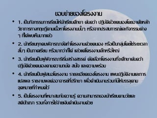 ขอบข่ายของโครงงาน
• 1. เป็นกิจกรรมการเรียนให้นักเรียนศึกษา ค้นคว้า ปฏิบัติดัวยตนเองโดยอาศัยหลัก
วิชาการทางทฤษฎีตามเนื้อหาโครงงานนั้นๆ หรือจากประสบการณ์และกิจกรรมต่าง
ๆ ที่ได้พบเห็นมากแล้ว
• 2. นักเรียนทุกคนพิจารณาจัดทาโครงงานด้วยตนเอง หรือเป็นกลุ่มโดยใช้ระยะเวลา
สั้นๆ เป็นภาคเรียน หรือมากว่าก็ได้ แล้วแต่โครงงานเล็กหรือใหญ่
• 3. นักเรียนเป็นผู้พิจารณาริเริ่มสร้างสรรค์ คัดเลือกโครงงานที่จะศึกษาค้นคว้า
ปฏิบัติด้วยตนเองตามความถนัด สนใจ และความพร้อม
• 4. นักเรียนเป็นผู้เสนอโครงงาน รายละเอียดของโครงงาน แผนปฏิบัติงานและการ
แปลผล รายงานผลต่ออาจารย์ที่ปรึกษา เพื่อดาเนินงานร่วมกันให้บรรลุตาม
จุดหมายที่กาหนดไว้
• 5. เป็นโครงงานที่เหมาะสมกับความรู้ ความสามารถของนักเรียนตามวัยและ
สติปัญญา รวมทั้งการใช้จ่ายเงินดาเนินงานด้วย
 