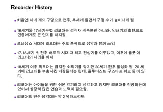 Recorder History
■ 처음엔 세네 개의 구멍으로 연주, 후세에 들면서 구멍 수가 늘어나게 됨
■ 17-18세기 초 전후 바로크 시대 때 최고 전성기를 이루었고, 이후에 플룻이
리코더의 자리를 차지
■ 16세기와 17세기무렵 리코더는 성직자 귀족뿐만 아니라, 인쇄기의 출현으로
민중에게도 큰 인기를 차지함.
■ 리코더는 아이들을 위한 쉬운 악기라고 생각하고 있지만 리코더를 전공하는데
있어서 상당히 많은 연습과 노력이 필요함.
■ 르네상스 시대에 리코더는 주로 춤곡으로 성악과 함께 쓰임
■ 18세기 이후 리코더는 급격한 쇠퇴기를 맞지만 20세기 전후 활성화 됨. 20 세
기에 리코더를 부흥시킨 거장들에는 린데, 플루티스트 구스타프 쉐크 등이 있
다.
■ 리코더의 연주 음역대는 약 2 옥타브정도
 