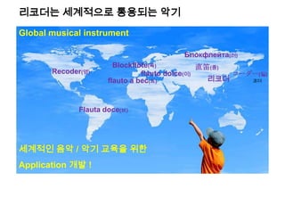 Recoder(영)
Blockflöte(독)
리코더
直笛(중)
Блокфлейта(러)
コーダー(일)flauto dolce(이)
Flauta doce(브)
flauto a bec(프)
Global musical instrument
세계적인 음악 / 악기 교육을 위한
Application 개발 !
리코더는 세계적으로 통용되는 악기
코더
 