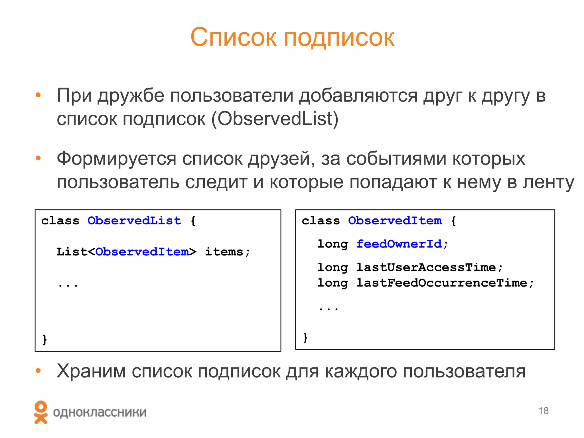 Список подписок
• При дружбе пользователи добавляются друг к другу в
список подписок (ObservedList)
• Формируется список друзей, за событиями которых
пользователь следит и которые попадают к нему в ленту
• Храним список подписок для каждого пользователя
18
class ObservedList {
List<ObservedItem> items;
...
}
class ObservedItem {
long feedOwnerId;
long lastUserAccessTime;
long lastFeedOccurrenceTime;
...
}
 
