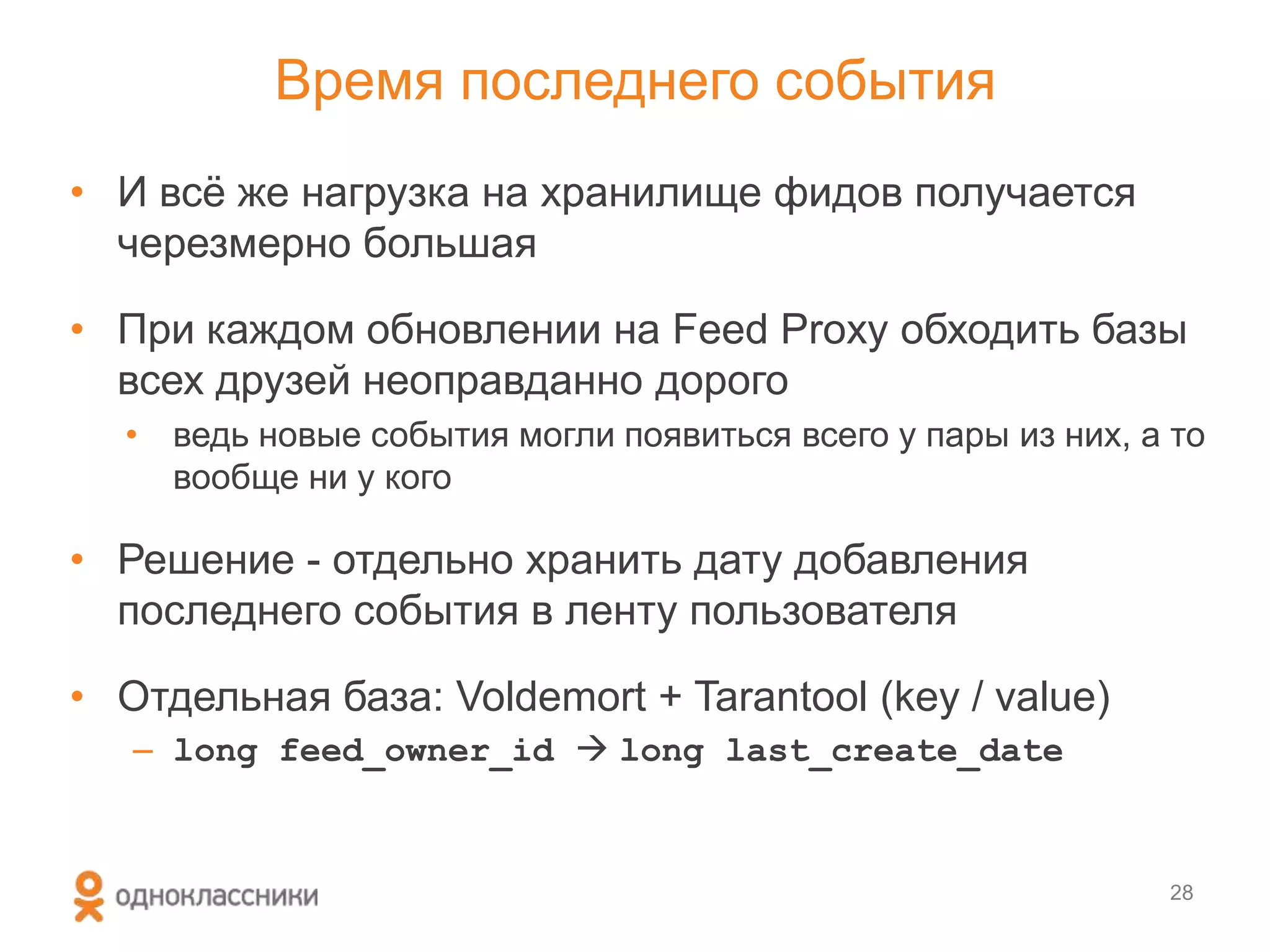 Время последнего события
• И всѐ же нагрузка на хранилище фидов получается
черезмерно большая
• При каждом обновлении на Feed Proxy обходить базы
всех друзей неоправданно дорого
• ведь новые события могли появиться всего у пары из них, а то
вообще ни у кого
• Решение - отдельно хранить дату добавления
последнего события в ленту пользователя
• Отдельная база: Voldemort + Tarantool (key / value)
– long feed_owner_id  long last_create_date
28
 