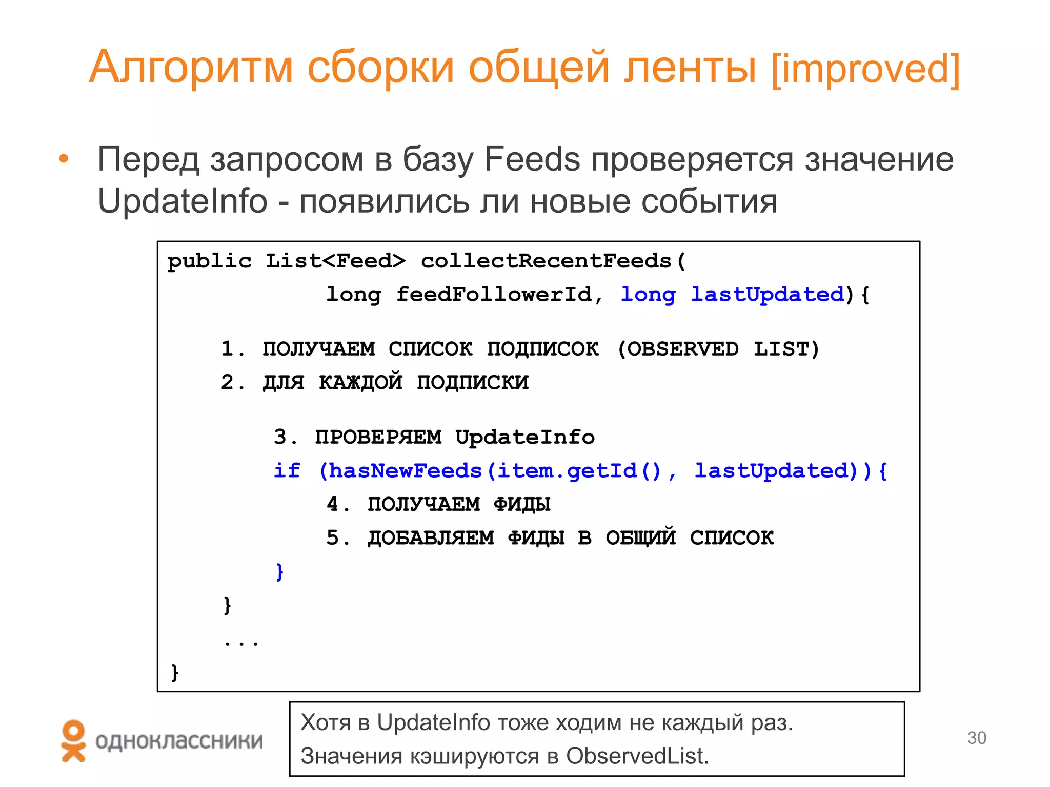 • Перед запросом в базу Feeds проверяется значение
UpdateInfo - появились ли новые события
Алгоритм сборки общей ленты [improved]
30
public List<Feed> collectRecentFeeds(
long feedFollowerId, long lastUpdated){
1. ПОЛУЧАЕМ СПИСОК ПОДПИСОК (OBSERVED LIST)
2. ДЛЯ КАЖДОЙ ПОДПИСКИ
3. ПРОВЕРЯЕМ UpdateInfo
if (hasNewFeeds(item.getId(), lastUpdated)){
4. ПОЛУЧАЕМ ФИДЫ
5. ДОБАВЛЯЕМ ФИДЫ В ОБЩИЙ СПИСОК
}
}
...
}
Хотя в UpdateInfo тоже ходим не каждый раз.
Значения кэшируются в ObservedList.
 