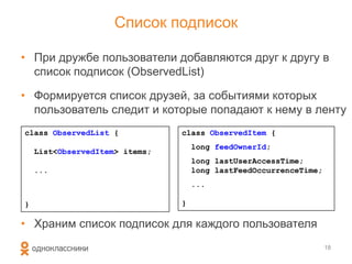 Список подписок
• При дружбе пользователи добавляются друг к другу в
список подписок (ObservedList)
• Формируется список друзей, за событиями которых
пользователь следит и которые попадают к нему в ленту
• Храним список подписок для каждого пользователя
18
class ObservedList {
List<ObservedItem> items;
...
}
class ObservedItem {
long feedOwnerId;
long lastUserAccessTime;
long lastFeedOccurrenceTime;
...
}
 