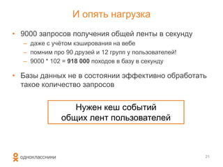 И опять нагрузка
• 9000 запросов получения общей ленты в секунду
– даже с учѐтом кэширования на вебе
– помним про 90 друзей и 12 групп у пользователей!
– 9000 * 102 = 918 000 походов в базу в секунду
• Базы данных не в состоянии эффективно обработать
такое количество запросов
21
Нужен кеш событий
общих лент пользователей
 