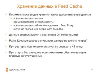 Хранение данных в Feed Cache
• Помимо списка фидов хранятся также дополнительные данные
– время последнего логина
– время последнего открытия ленты
– время последнего обновления данных с Feed Proxy
– значение последнего выбранного фильтра
• Данные сериализуются и хранятся в Off-Heap памяти
• Раз в 12 часов сервер записывает данные на диск (снепшот)
• При рестарте приложение стартует со снепшота ~8 минут
• При старте без снепшота есть механизмы обеспечивающие
плавную загрузку данных
25
 