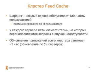 Кластер Feed Cache
26
• Шардинг – каждый сервер обслуживает 1/64 часть
пользователей
– партиционирование по id пользователя
• У каждого сервера есть «заместитель», на который
перенаправляются запросы в случае недоступности
• Обновление приложений всего кластера занимает
~1 час (обновление по ¼ серверов)
 