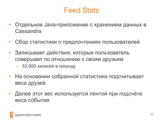 Feed Stats
• Отдельное Java-приложение с хранением данных в
Cassandra
• Сбор статистики о предпочтениях пользователей
• Записывает действия, которые пользователь
совершает по отношению к своим друзьям
– 53 000 записей в секунду
• На основании собранной статистики подсчитывает
веса друзей
• Далее этот вес используется лентой при подсчѐте
веса события
35
 