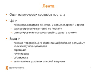 Лента
• Один из ключевых сервисов портала
• Цели
– показ пользователю действий и событий друзей и групп
– распространение контента по порталу
– стимулирование пользователей создавать контент
• Задачи
– показ интереснейшего контента максимально большому
количеству пользователей
– агрегация
– группировка
– сортировка
– выживание в условиях высокой нагрузки
3
 