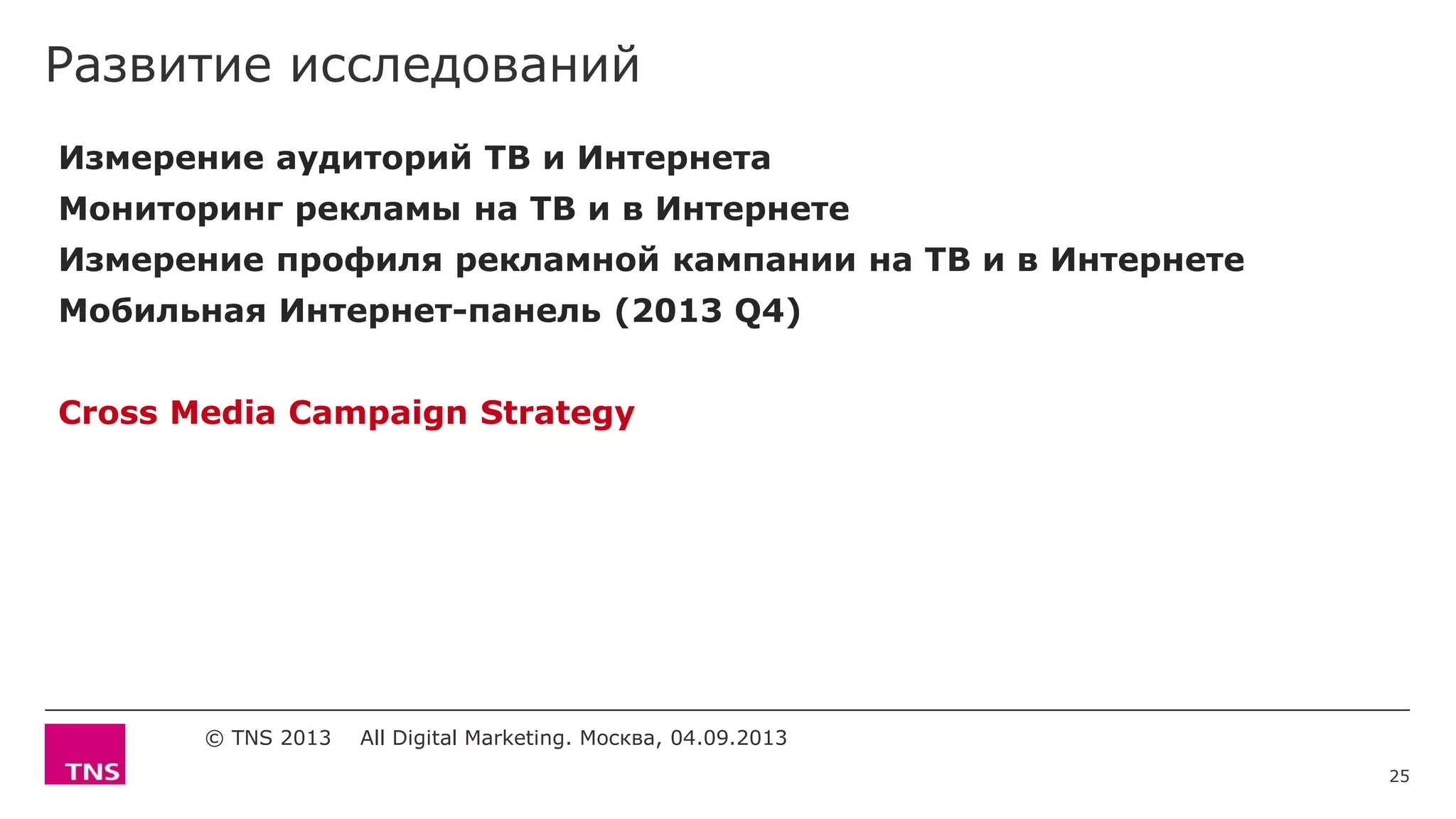 Развитие исследований
© TNS 2013 All Digital Marketing. Москва, 04.09.2013
Измерение аудиторий ТВ и Интернета
Мониторинг рекламы на ТВ и в Интернете
Измерение профиля рекламной кампании на ТВ и в Интернете
Мобильная Интернет-панель (2013 Q4)
Cross Media Campaign Strategy
25
 