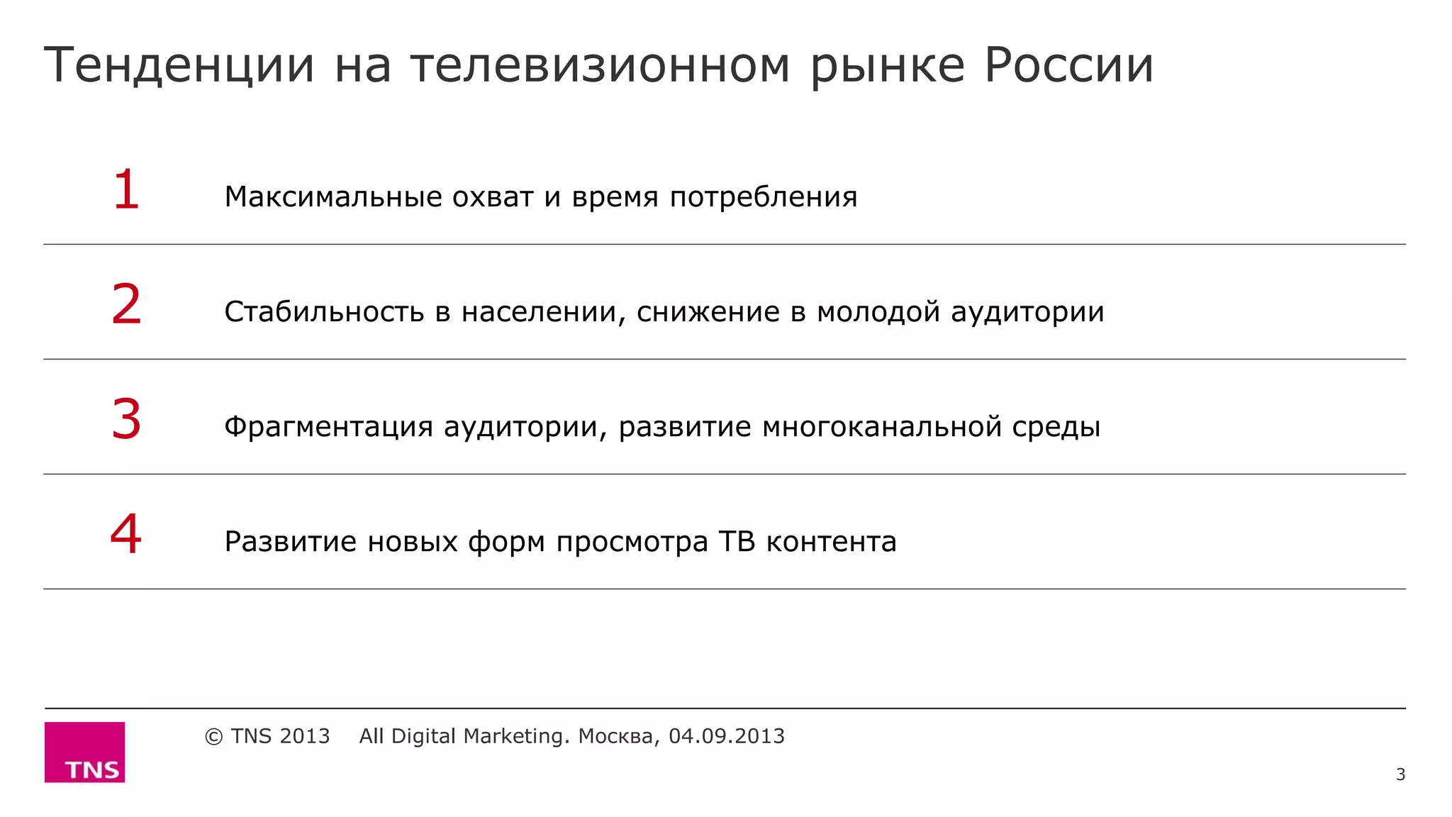 Тенденции на телевизионном рынке России
© TNS 2013 All Digital Marketing. Москва, 04.09.2013
1 Максимальные охват и время потребления
2 Стабильность в населении, снижение в молодой аудитории
3 Фрагментация аудитории, развитие многоканальной среды
4 Развитие новых форм просмотра ТВ контента
3
 