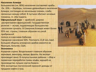 Население Алжира
Большинство (ок. 80%) населения составляют арабы.
Ок. 20% — берберы, потомки древнейшего населения
Алжира, состоящие из нескольких племен, слабо
связанных между собой. В пустыне обитают кочевые
племена, гл. обр туареги.
Официальный язык — арабский, широко
распространен французский. Государственная
религия — ислам, подавляющее большинство
населения сунниты. В Северном Алжире живет более
95% нас. страны, главным образом на узкой
прибрежной
полосе и в массивах Кабилии.
Городское население 56%. Плотность 13,8 чел./км2.
Большие общины алжирских арабов имеются во
Франции, Бельгии, США.
Экономика
Аграрная страна. Возделывают главным образом
зерновые, виноград, овощи, фрукты. На экспорт
производят вино. В полупустынных районах – сбор и
первичная переработка травы альфа, идущей на
производство лучших сортов бумаги.
95% экспортных поступлений приносят доходы от
продажи нефти и газа.
 