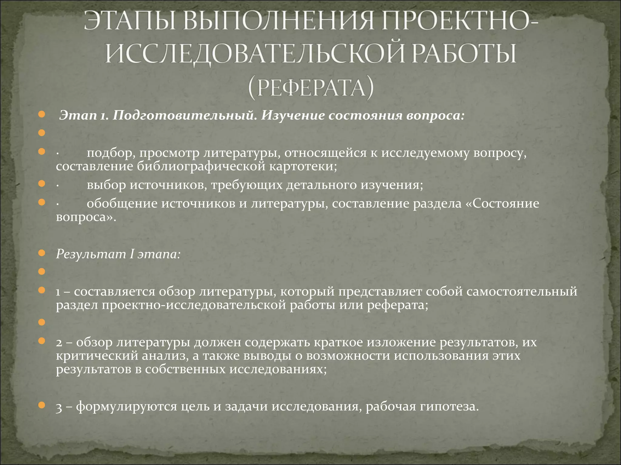 Этап 1. Подготовительный. Изучение состояния вопроса:

 · подбор, просмотр литературы, относящейся к исследуемому вопросу,
составление библиографической картотеки;
 · выбор источников, требующих детального изучения;
 · обобщение источников и литературы, составление раздела «Состояние
вопроса».
 Результат I этапа:

 1 – составляется обзор литературы, который представляет собой самостоятельный
раздел проектно-исследовательской работы или реферата;

 2 – обзор литературы должен содержать краткое изложение результатов, их
критический анализ, а также выводы о возможности использования этих
результатов в собственных исследованиях;
 3 – формулируются цель и задачи исследования, рабочая гипотеза.
 