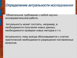 Определение актуальности исследования
Обязательное требование к любой научно-
исследовательской работе.
Актуальность может состоять, например, в
необходимости получения новых данных;
необходимости проверки новых методов и т.п.
Актуальность темы всегда обосновывается с учетом
практической необходимости разрешения поставленных
вопросов.
 