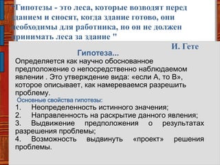 Гипотеза...
Определяется как научно обоснованное
предположение о непосредственно наблюдаемом
явлении . Это утверждение вида: «если А, то В»,
которое описывает, как намереваемся разрешить
проблему.
Основные свойства гипотезы:
1. Неопределенность истинного значения;
2. Направленность на раскрытие данного явления;
3. Выдвижение предположения о результатах
разрешения проблемы;
4. Возможность выдвинуть «проект» решения
проблемы.
“Гипотезы - это леса, которые возводят перед
зданием и сносят, когда здание готово, они
необходимы для работника, но он не должен
принимать леса за здание "
И. Гете
 