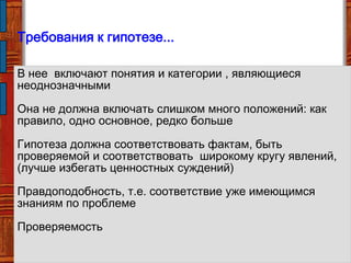 Требования к гипотезе...
В нее включают понятия и категории , являющиеся
неоднозначными
Она не должна включать слишком много положений: как
правило, одно основное, редко больше
Гипотеза должна соответствовать фактам, быть
проверяемой и соответствовать широкому кругу явлений,
(лучше избегать ценностных суждений)
Правдоподобность, т.е. соответствие уже имеющимся
знаниям по проблеме
Проверяемость
 