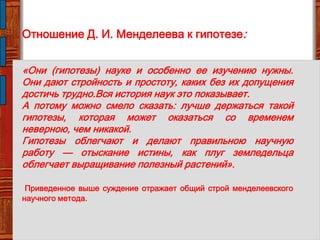 Отношение Д. И. Менделеева к гипотезе:
«Они (гипотезы) науке и особенно ее изучению нужны.
Они дают стройность и простоту, каких без их допущения
достичь трудно.Вся история наук это показывает.
А потому можно смело сказать: лучше держаться такой
гипотезы, которая может оказаться со временем
неверною, чем никакой.
Гипотезы облегчают и делают правильною научную
работу — отыскание истины, как плуг земледельца
облегчает выращивание полезный растений».
Приведенное выше суждение отражает общий строй менделеевского
научного метода.
 