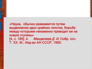 «Наука, обычно развивается путем
выдвижения двух крайних гипотез, борьба
между которыми неизменно приводит ее на
новую ступень»
[4, с. 185]. 4. Менделеев Д. И. Собр. соч.
Т. XX. М.: Изд-во АН СССР, 1950.
 