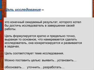 Цель исследования –
это конечный ожидаемый результат, которого хотел
бы достичь исследователь в завершении своей
работы.
Цель формулируется кратко и предельно точно,
выражая то основное, что намеревается сделать
исследователь, она конкретизируется и развивается
в задачах.
Цель соответствует теме исследования.
Можно поставить целью: выявить…установить…
обосновать… уточнить…разработать…
 