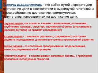 Задача исследования - это выбор путей и средств для
достижения цели в соответствии с выдвинутой гипотезой, а
также действия по достижению промежуточных
результатов, направленных на достижение цели.
первая задача, как правило, связана с выявлением, уточнением,
углублением природы, структуры изучаемого объекта. (она связана с
анализом взглядов на предмет исследования)
вторая задача – с анализом реального, современного состояния
предмета исследования, динамики внутренних противоречий развития.
третья задача – со способами преобразования, моделирования,
опытно-экспериментальной проверки.
четвертая задача – с практическими аспектами работы, с проблемой
управления исследуемым объектом.
 