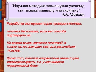 Разработка эксперимента для проверки гипотезы:
гипотеза бесполезна, если нет способа
подтвердить ее.
Не всякая мысль является гипотезой, а
только та, которая дает свет для дальнейших
поисков.
Кроме того, гипотеза опирается на какие-то уже
имеющиеся факты, т.е. у нее имеется
определенный базис
“Научная методика также нужна ученому,
как техника пианисту или скрипачу”
А.А. Абрамзон
 