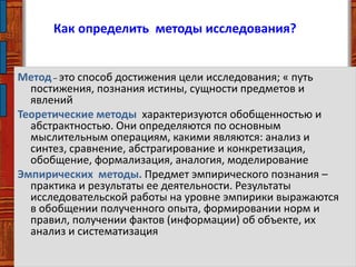 Как определить методы исследования?
Метод– это способ достижения цели исследования; « путь
постижения, познания истины, сущности предметов и
явлений
Теоретические методы характеризуются обобщенностью и
абстрактностью. Они определяются по основным
мыслительным операциям, какими являются: анализ и
синтез, сравнение, абстрагирование и конкретизация,
обобщение, формализация, аналогия, моделирование
Эмпирических методы. Предмет эмпирического познания –
практика и результаты ее деятельности. Результаты
исследовательской работы на уровне эмпирики выражаются
в обобщении полученного опыта, формировании норм и
правил, получении фактов (информации) об объекте, их
анализ и систематизация
 