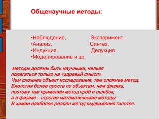 Общенаучные методы:
•Наблюдение, Эксперимент,
•Анализ, Синтез,
•Индукция, Дедукция
•Моделирование и др.
методы должны быть научными, нельзя
полагаться только на «здравый смысл»
Чем сложнее объект исследования, тем сложнее метод.
Биология более проста по объектам, чем физика,
поэтому там применим метод проб и ошибок,
а в физике – строгие математические методы.
В химии наиболее реален метод выдвижения гипотез.
 