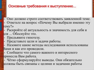 Основные требования к выступлению...
- Оно должно строго соответствовать заявленной теме.
- Ответьте на вопрос «Почему Вы выбрали именно эту
тему?»
- Раскройте еѐ актуальность и значимость для себя и
для ... Обоснуйте это.
- Предъявите гипотезу.
- Представьте цели и задачи работы.
- Назовите какие методы исследования использованы
Вами и как его проводили.
- Сообщите что самого важного и интересного
принесла Вам работа.
- Чѐтко сформулируйте выводы. Они обязательно
должны быть связаны с целями и задачами работы
 