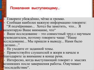 Пожелания выступающему..
- Говорите убеждѐнно, чѐтко и громко.
- Сообщая наиболее важную информацию говорите:
―Я подчѐркиваю... Хотел бы заметить, что... Я
акцентирую Ваше внимание, что―
- Ваше исследование – это совместный труд с научным
руководителем, поэтому говорите чаще: ―Наше
исследование... Мы пришли в выводу... Нами было
сделано...‖
- Не уходите от заданной темы.
- Приветствуйте слушателей и жюри в начале и
благодарите за внимание в конце речи.
- Интересно, когда выступающий говорит о мыслях
возникших после завершения работы. Озвучивает
―последействие―.
 