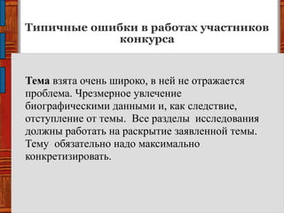 Типичные ошибки в работах участников
конкурса
Тема взята очень широко, в ней не отражается
проблема. Чрезмерное увлечение
биографическими данными и, как следствие,
отступление от темы. Все разделы исследования
должны работать на раскрытие заявленной темы.
Тему обязательно надо максимально
конкретизировать.
 
