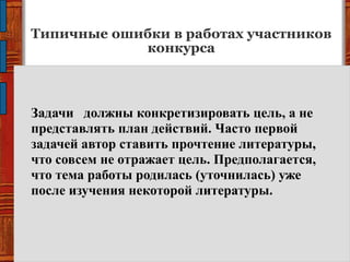 Типичные ошибки в работах участников
конкурса
Задачи должны конкретизировать цель, а не
представлять план действий. Часто первой
задачей автор ставить прочтение литературы,
что совсем не отражает цель. Предполагается,
что тема работы родилась (уточнилась) уже
после изучения некоторой литературы.
 