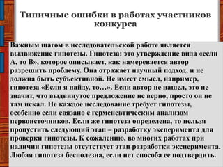 Типичные ошибки в работах участников
конкурса
Важным шагом в исследовательской работе является
выдвижение гипотезы. Гипотеза: это утверждение вида «если
А, то В», которое описывает, как намеревается автор
разрешить проблему. Она отражает научный подход, и не
должна быть субъективной. Не имеет смысл, например,
гипотеза «Если я найду, то…». Если автор не нашел, это не
значит, что выдвинутое предложение не верно, просто он не
там искал. Не каждое исследование требует гипотезы,
особенно если связано с герменевтическим анализом
первоисточников. Если же гипотеза определена, то нельзя
пропустить следующий этап – разработку эксперимента для
проверки гипотезы. К сожалению, во многих работах при
наличии гипотезы отсутствует этап разработки эксперимента.
Любая гипотеза бесполезна, если нет способа ее подтвердить.
 