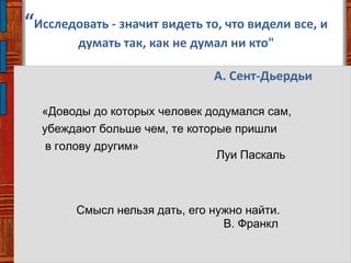 “Исследовать - значит видеть то, что видели все, и
думать так, как не думал ни кто"
А. Сент-Дьердьи
Смысл нельзя дать, его нужно найти.
В. Франкл
«Доводы до которых человек додумался сам,
убеждают больше чем, те которые пришли
в голову другим»
Луи Паскаль
 