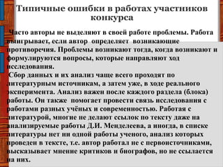 Типичные ошибки в работах участников
конкурса
Часто авторы не выделяют в своей работе проблемы. Работа
выигрывает, если автор определяет возникающие
противоречия. Проблемы возникают тогда, когда возникают и
формулируются вопросы, которые направляют ход
исследования.
Сбор данных и их анализ чаще всего проходят по
литературным источникам, а затем уже, в ходе реального
эксперимента. Анализ важен после каждого раздела (блока)
работы. Он также помогает провести связь исследования с
работами разных учѐных и современностью. Работая с
литературой, многие не делают ссылок по тексту даже на
анализируемые работы Д.И. Менделеева, а иногда, в списке
литературы нет ни одной работы ученого, анализ которых
проведен в тексте, т.е. автор работал не с первоисточниками,
высказывает мнение критиков и биографов, но не ссылается
на них.
 