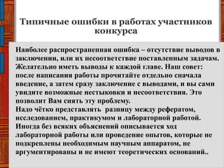 Типичные ошибки в работах участников
конкурса
Наиболее распространенная ошибка – отсутствие выводов в
заключении, или их несоответствие поставленным задачам.
Желательно иметь выводы к каждой главе. Наш совет:
после написания работы прочитайте отдельно сначала
введение, а затем сразу заключение с выводами, и вы сами
увидите возможные нестыковки и несоответствия. Это
позволит Вам снять эту проблему.
Надо чѐтко представлять разницу между рефератом,
исследованием, практикумом и лабораторной работой.
Иногда без всяких объяснений описывается ход
лабораторной работы или проведение опытов, которые не
подкреплены необходимым научным аппаратом, не
аргументированы и не имеют теоретических оснований..
 