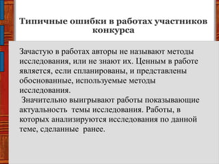 Типичные ошибки в работах участников
конкурса
Зачастую в работах авторы не называют методы
исследования, или не знают их. Ценным в работе
является, если спланированы, и представлены
обоснованные, используемые методы
исследования.
Значительно выигрывают работы показывающие
актуальность темы исследования. Работы, в
которых анализируются исследования по данной
теме, сделанные ранее.
 