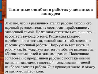Типичные ошибки в работах участников
конкурса
Заметно, что на различных этапах работы автор и его
научный руководитель не соотносят наработанное с
заявленной темой. Не желают отказаться от лишнего –
несоответствующего теме. Рефлексия каждого
наработанного раздела, каждой главы – обязательное
условие успешной работы. Надо уметь взглянуть на
работу как бы «сверху» для того чтобы не выходить за
обозначенные целей и задачами рамки. Постоянное
согласование проделанной работы с поставленными
целями и задачами, гипотезой исследования и темой
наиболее сложная работа. Она приводит часто к отказу
от каких-то материалов.
 