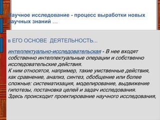 Научное исследование - процесс выработки новых
научных знаний …
в ЕГО ОСНОВЕ ДЕЯТЕЛЬНОСТЬ...
интеллектуально-исследовательская - В нее входят
собственно интеллектуальные операции и собственно
исследовательские действия.
К ним относятся, например, такие умственные действия,
как сравнение, анализ, синтез, обобщение или более
сложные: систематизация, моделирование, выдвижение
гипотезы, постановка целей и задач исследования.
Здесь происходит проектирование научного исследования,
 