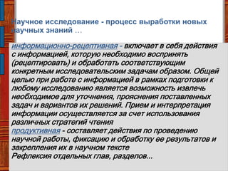 информационно-рецептивная - включает в себя действия
с информацией, которую необходимо воспринять
(рецептировать) и обработать соответствующим
конкретным исследовательским задачам образом. Общей
целью при работе с информацией в рамках подготовки к
любому исследованию является возможность извлечь
необходимое для уточнения, прояснения поставленных
задач и вариантов их решений. Прием и интерпретация
информации осуществляется за счет использования
различных стратегий чтения
продуктивная - составляет действия по проведению
научной работы, фиксацию и обработку ее результатов и
закрепления их в научном тексте
Рефлексия отдельных глав, разделов...
Научное исследование - процесс выработки новых
научных знаний …
 