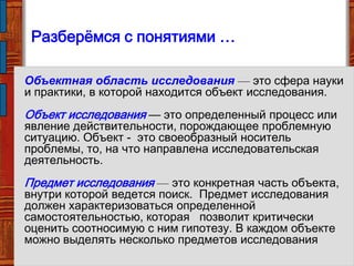 Объектная область исследования — это сфера науки
и практики, в которой находится объект исследования.
Объект исследования — это определенный процесс или
явление действительности, порождающее проблемную
ситуацию. Объект - это своеобразный носитель
проблемы, то, на что направлена исследовательская
деятельность.
Предмет исследования — это конкретная часть объекта,
внутри которой ведется поиск. Предмет исследования
должен характеризоваться определенной
самостоятельностью, которая позволит критически
оценить соотносимую с ним гипотезу. В каждом объекте
можно выделять несколько предметов исследования
Разберѐмся с понятиями …
 