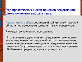 Ряд практических шагов-приемов помогающих
самостоятельно выбрать тему:
Аналитических обзор достижений той или иной научной
области под авторством компетентных специалистов.
Руководство принципом повторения.
Этот принцип подразумевает следование теме, логике
уже проведенных исследований, но с использованием
усовершенствованных методов исследования, которые
позволили бы уточнить и расширить имеющиеся знания
об объекте и предмете, а также проверить их.
.
 