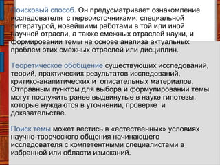 Поисковый способ. Он предусматривает ознакомление
исследователя с первоисточниками: специальной
литературой, новейшими работами в той или иной
научной отрасли, а также смежных отраслей науки, и
формировании темы на основе анализа актуальных
проблем этих смежных отраслей или дисциплин.
Теоретическое обобщение существующих исследований,
теорий, практических результатов исследований,
критико-аналитических и описательных материалов.
Отправным пунктом для выбора и формулировании темы
могут послужить ранее выдвинутые в науке гипотезы,
которые нуждаются в уточнении, проверке и
доказательстве.
Поиск темы может вестись в «естественных» условиях
научно-творческого общения начинающего
исследователя с компетентными специалистами в
избранной или области изысканий.
 