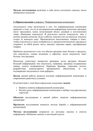 Методы исследования включают в себя метод системного анализа, метод
обобщения и аналогий.
2. Образец введения к реферату "Информационная асимметрия".
Актуальность темы заключается в том, что информационная асимметрия
приводит к тому, что из-за несовершенства информации нечестные продавцы
могут предложить менее качественный (более дешёвый в изготовлении)
товар, обманывая покупателя. В результате многие покупатели, зная о
низком среднем качестве, будут избегать покупок или соглашаться покупать
только за меньшую цену. Производители качественных товаров в ответ,
чтобы отделиться в глазах потребителя от среднестатистического продавца и
сохранить за собой рынок, могут заводить торговые марки, сертификацию
товаров.
Проблема заключается в том, что обычно продавец знает больше о продукте,
чем покупатель, однако возможно и обратное, когда покупатель знает
больше, чем продавец.
Поскольку существует множество примеров, когда продавец обладает
большей информацией, чем покупатель, например, продавцы подержанных
машин, агенты недвижимости, биржевые брокеры, страховые агенты,
разработчики компьютерного программного обеспечения, то это
подтверждает актуальность темы реферата.
Целью данной работы является изучение информационной асимметрии в
современных рыночных условиях.
В соответствии с этим были определены следующие задачи:
• Выявить понятие информационной асимметрии;
• Изучить роль информационной асимметрии в выборе государственных
стратегий.
Объектом исследования в данной работе является информационная
асимметрия
Предметом исследования являются методы борьбы с информационной
асимметрией.
Методы исследования опираются на методику анализа и синтеза
информации, обобщение данных и системный подход.
 