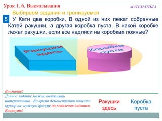 5 У Кати две коробки. В одной из них лежат собранные
Катей ракушки, а другая коробка пуста. В какой коробке
лежат ракушки, если все надписи на коробках ложные?
Выбираем задания и тренируемся
Ракушки
здесь
Внимание!
Данное задание можно выполнять
интерактивно. Во время демонстрации навести
курсор на нужную фигуру до появления ладошки.
Кликнуть!
Урок 1. 6. Высказывания МАТЕМАТИКА
Коробка
пуста
 