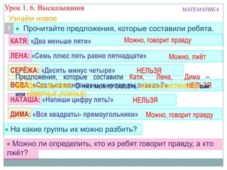 Можно ли определить, кто из ребят говорит правду, а кто
лжѐт?
ВОВА: «Сколько однозначных чисел ты знаешь?»
КАТЯ: «Два меньше пяти»
ЛЕНА: «Семь плюс пять равно пятнадцати»
СЕРЁЖА: «Десять минус четыре»
НАТАША: «Напиши цифру пять!»
ДИМА: «Все квадраты- прямоугольники»
НЕЛЬЗЯ
Можно, говорит правду
Можно, говорит правду
НЕЛЬЗЯ
Можно, лжѐт
НЕЛЬЗЯ
На какие группы их можно разбить?
Урок 1. 6. Высказывания МАТЕМАТИКА
Прочитайте предложения, которые составили ребята.1
Предложения, которые составили Катя, Лена, Дима –
ВЫСКАЗЫВАНИЯ. О них можно сказать: ВЕРНЫЕ (ИСТИННЫЕ) они
или НЕВЕРНЫЕ (ЛОЖНЫЕ) .
Узнаѐм новое
 