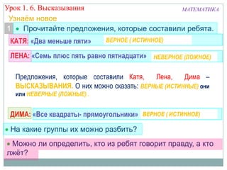 Можно ли определить, кто из ребят говорит правду, а кто
лжѐт?
КАТЯ: «Два меньше пяти»
ЛЕНА: «Семь плюс пять равно пятнадцати»
ДИМА: «Все квадраты- прямоугольники» Можно, говорит правду
Можно, говорит правду
Можно, лжѐт
На какие группы их можно разбить?
Узнаѐм новое
Прочитайте предложения, которые составили ребята.1
Предложения, которые составили Катя, Лена, Дима –
ВЫСКАЗЫВАНИЯ. О них можно сказать: ВЕРНЫЕ (ИСТИННЫЕ) они
или НЕВЕРНЫЕ (ЛОЖНЫЕ) .
ВЕРНОЕ ( ИСТИННОЕ)
НЕВЕРНОЕ (ЛОЖНОЕ)
ВЕРНОЕ ( ИСТИННОЕ)
Урок 1. 6. Высказывания МАТЕМАТИКА
 