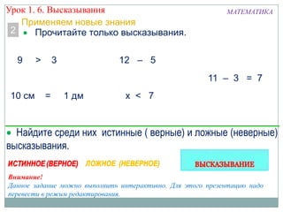 2
9 > 3
10 см = 1 дм х < 7
Внимание!
Данное задание можно выполнить интерактивно. Для этого презентацию надо
перевести в режим редактирования.
Прочитайте только высказывания.
Применяем новые знания
12 – 5
11 – 3 = 7
Найдите среди них истинные ( верные) и ложные (неверные)
высказывания.
Урок 1. 6. Высказывания МАТЕМАТИКА
 